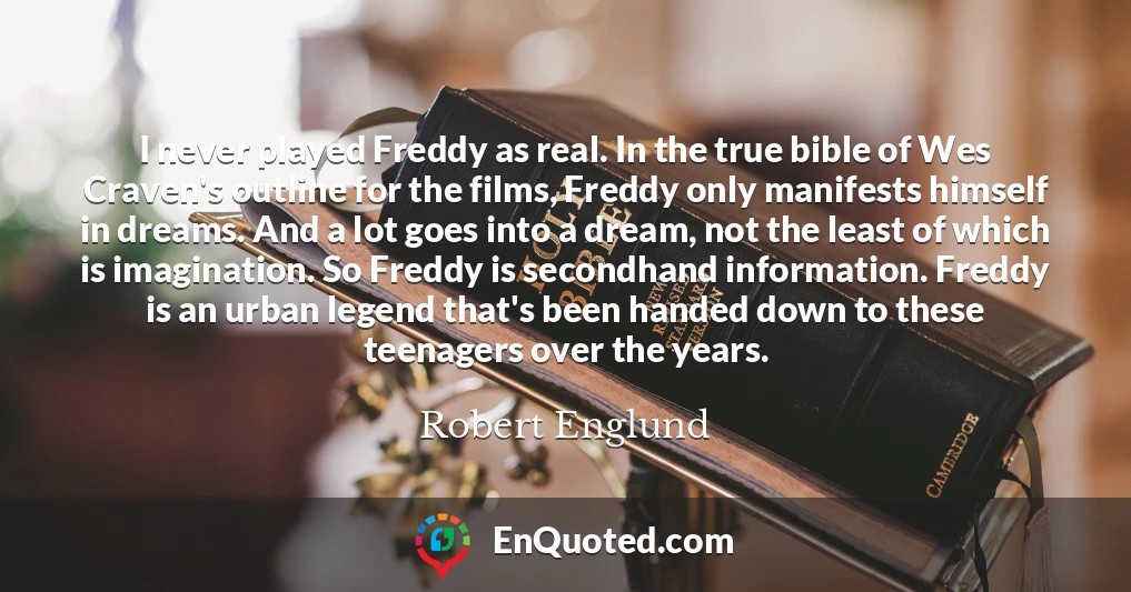 I never played Freddy as real. In the true bible of Wes Craven's outline for the films, Freddy only manifests himself in dreams. And a lot goes into a dream, not the least of which is imagination. So Freddy is secondhand information. Freddy is an urban legend that's been handed down to these teenagers over the years.