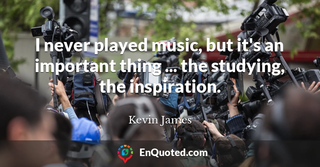 I never played music, but it's an important thing ... the studying, the inspiration.
