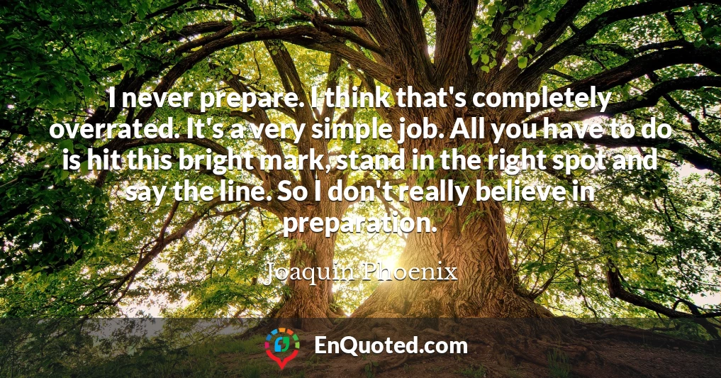I never prepare. I think that's completely overrated. It's a very simple job. All you have to do is hit this bright mark, stand in the right spot and say the line. So I don't really believe in preparation.
