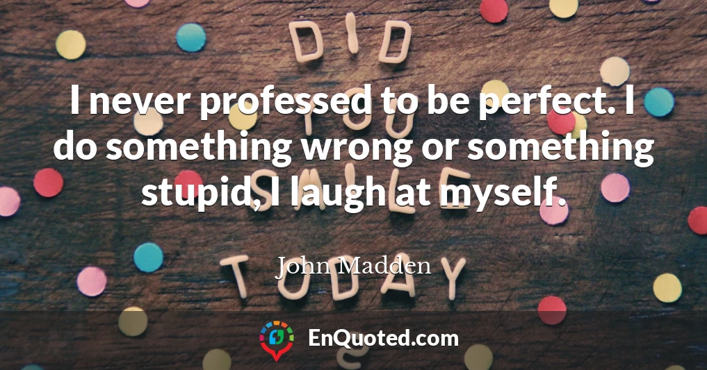I never professed to be perfect. I do something wrong or something stupid, I laugh at myself.