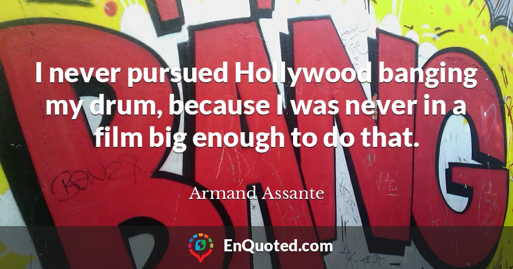 I never pursued Hollywood banging my drum, because I was never in a film big enough to do that.