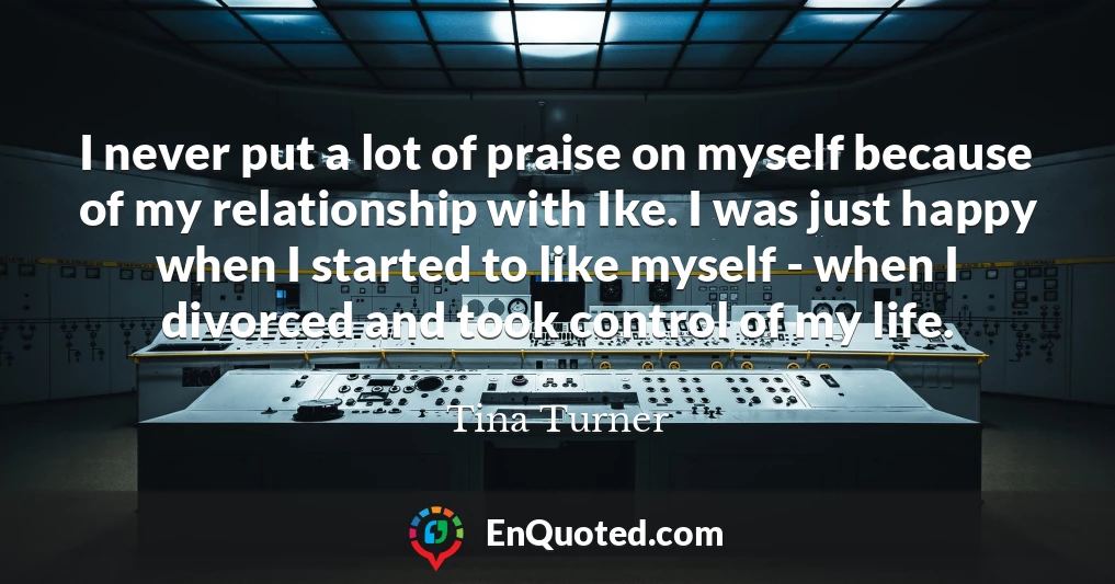 I never put a lot of praise on myself because of my relationship with Ike. I was just happy when I started to like myself - when I divorced and took control of my life.