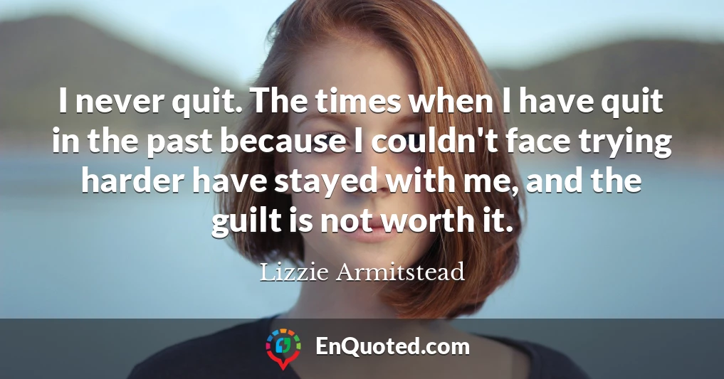 I never quit. The times when I have quit in the past because I couldn't face trying harder have stayed with me, and the guilt is not worth it.