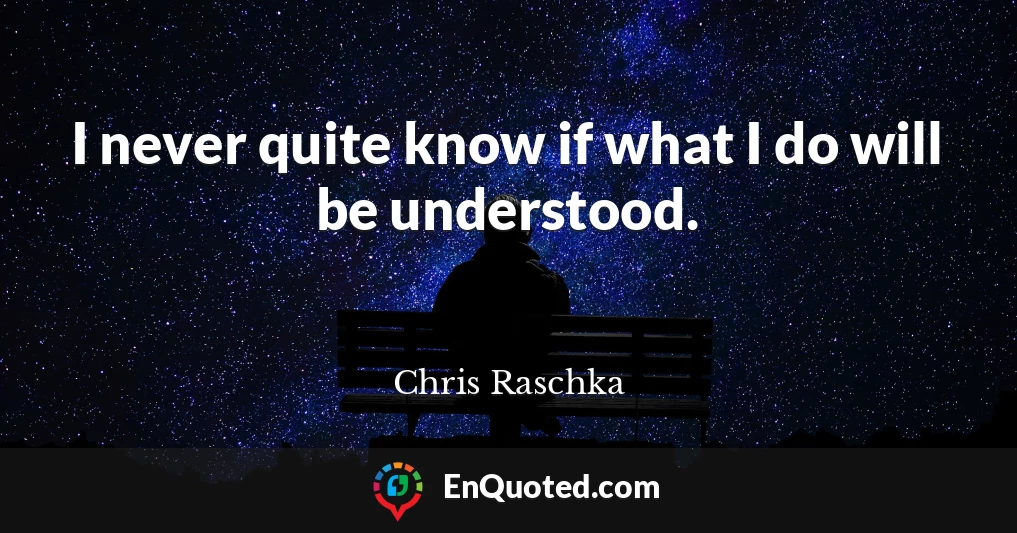 I never quite know if what I do will be understood.