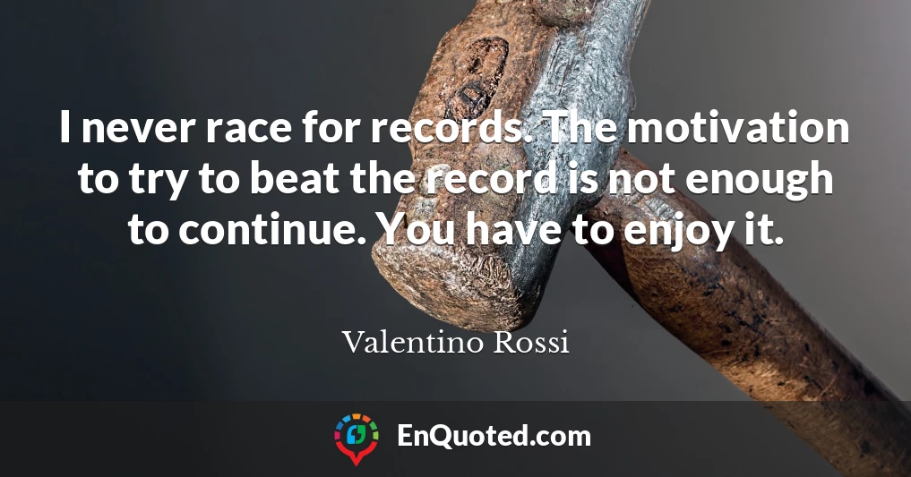 I never race for records. The motivation to try to beat the record is not enough to continue. You have to enjoy it.