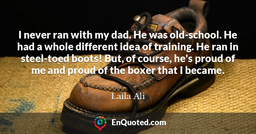I never ran with my dad. He was old-school. He had a whole different idea of training. He ran in steel-toed boots! But, of course, he's proud of me and proud of the boxer that I became.