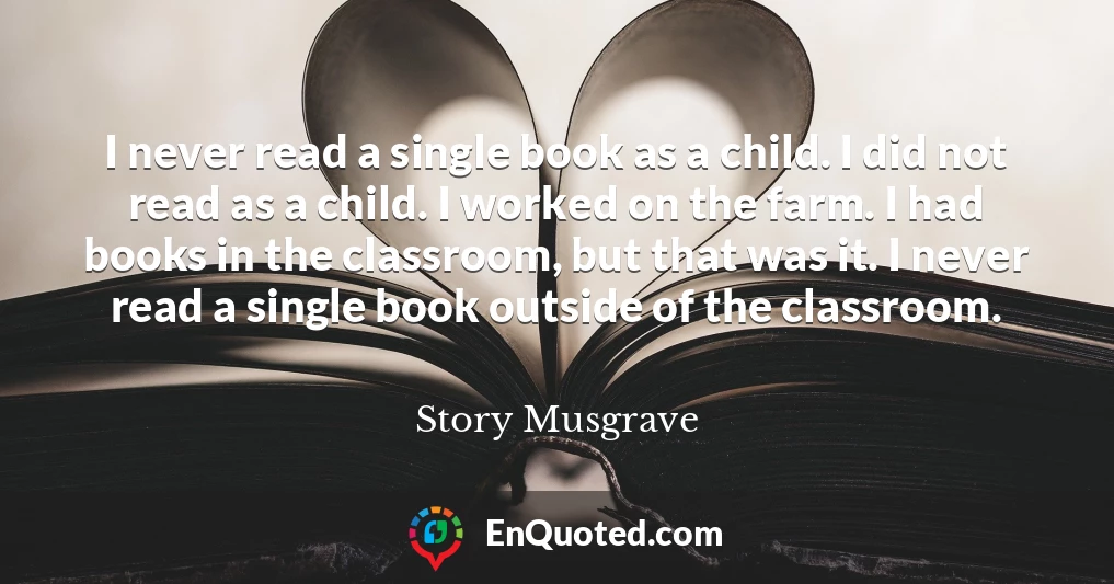 I never read a single book as a child. I did not read as a child. I worked on the farm. I had books in the classroom, but that was it. I never read a single book outside of the classroom.
