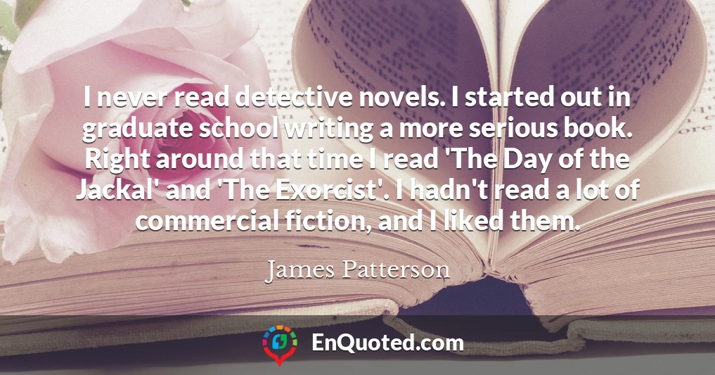 I never read detective novels. I started out in graduate school writing a more serious book. Right around that time I read 'The Day of the Jackal' and 'The Exorcist'. I hadn't read a lot of commercial fiction, and I liked them.