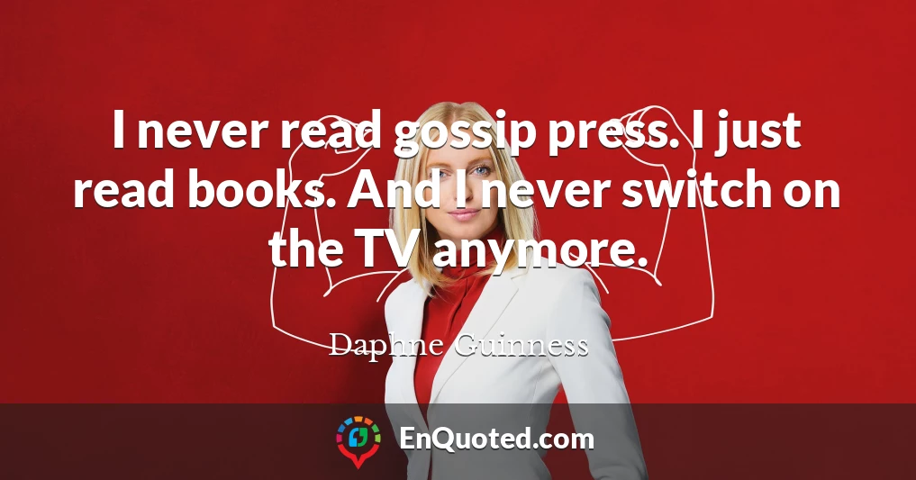 I never read gossip press. I just read books. And I never switch on the TV anymore.