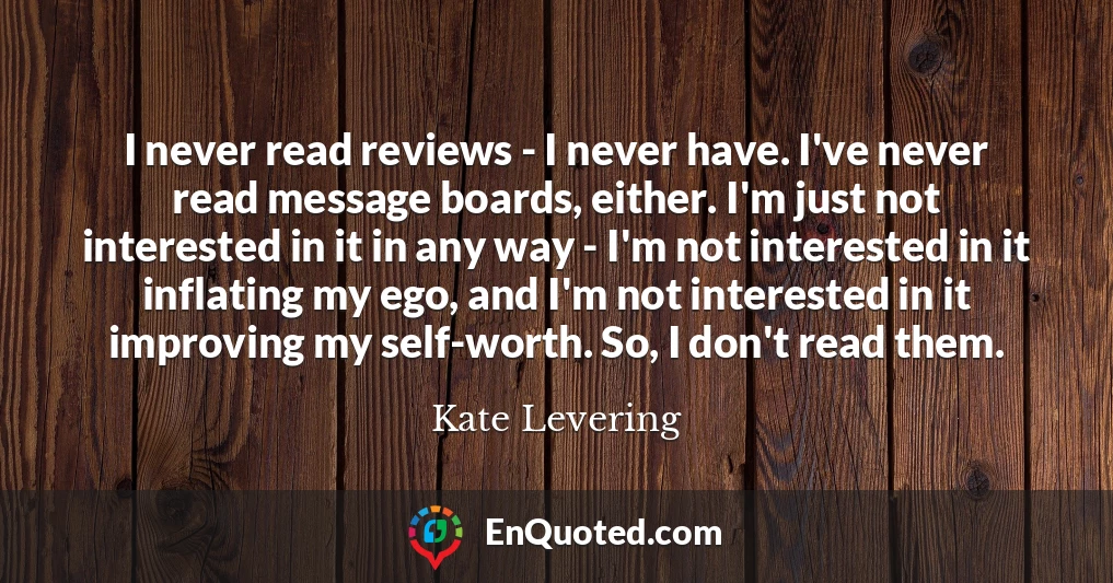 I never read reviews - I never have. I've never read message boards, either. I'm just not interested in it in any way - I'm not interested in it inflating my ego, and I'm not interested in it improving my self-worth. So, I don't read them.