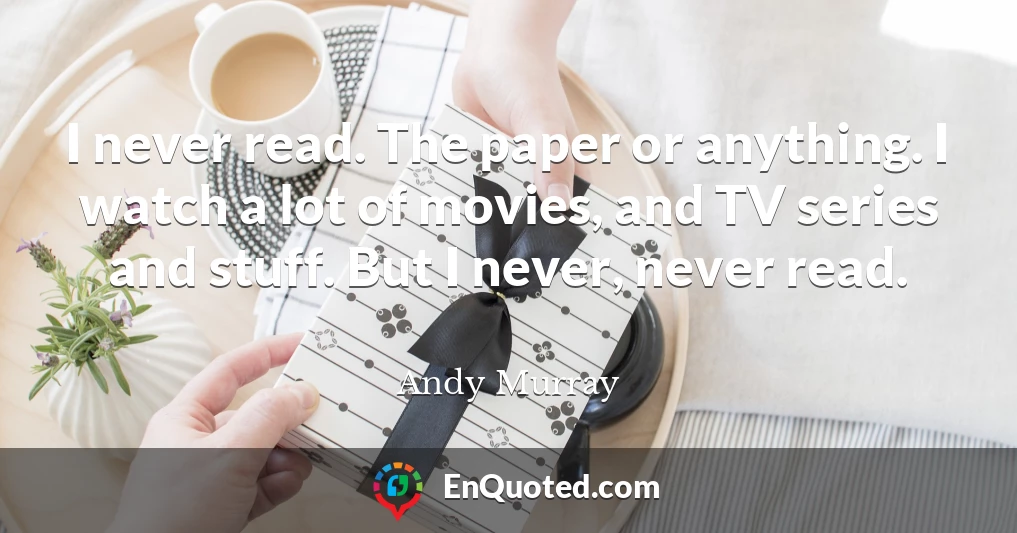 I never read. The paper or anything. I watch a lot of movies, and TV series and stuff. But I never, never read.