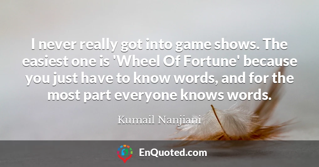I never really got into game shows. The easiest one is 'Wheel Of Fortune' because you just have to know words, and for the most part everyone knows words.