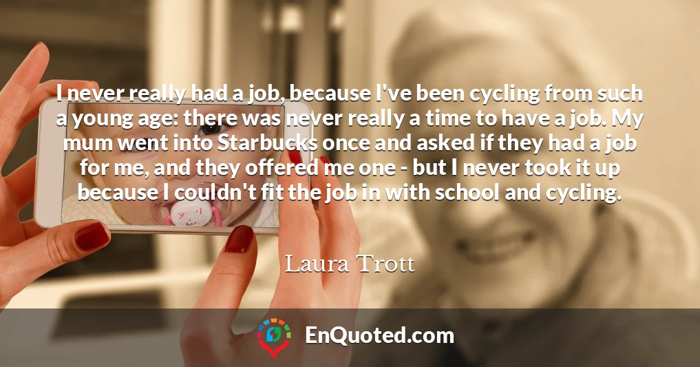 I never really had a job, because I've been cycling from such a young age: there was never really a time to have a job. My mum went into Starbucks once and asked if they had a job for me, and they offered me one - but I never took it up because I couldn't fit the job in with school and cycling.