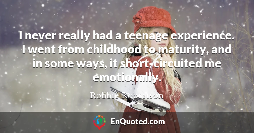 I never really had a teenage experience. I went from childhood to maturity, and in some ways, it short-circuited me emotionally.
