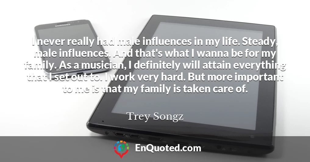 I never really had male influences in my life. Steady, male influences. And that's what I wanna be for my family. As a musician, I definitely will attain everything that I set out to. I work very hard. But more important to me is that my family is taken care of.