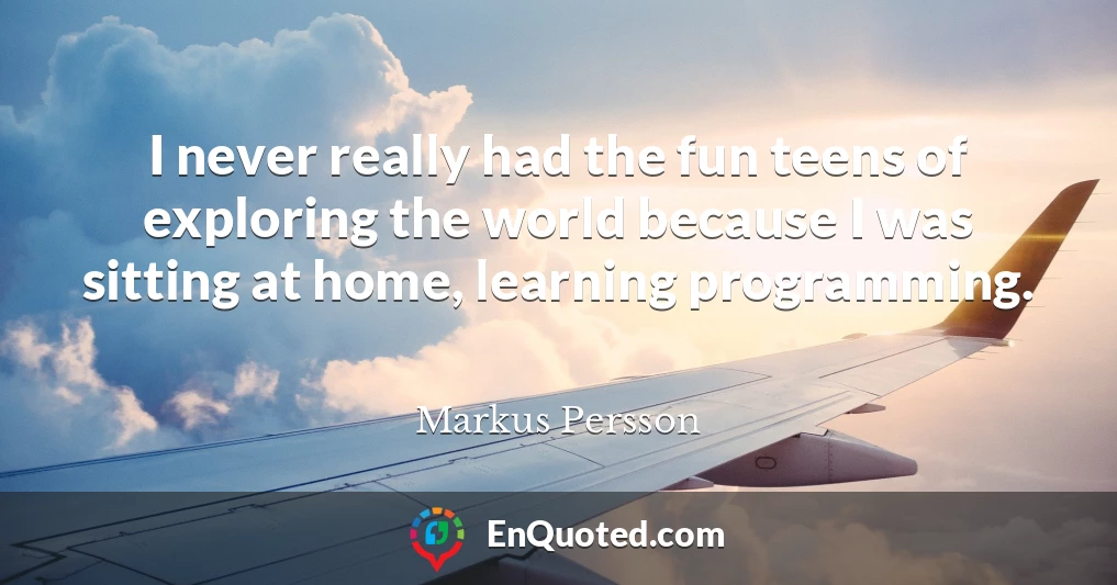 I never really had the fun teens of exploring the world because I was sitting at home, learning programming.