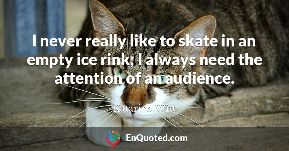 I never really like to skate in an empty ice rink; I always need the attention of an audience.