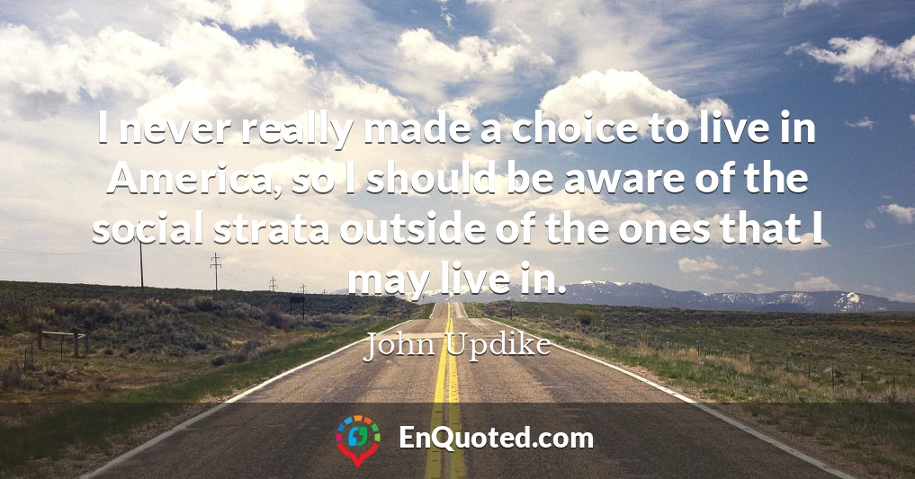 I never really made a choice to live in America, so I should be aware of the social strata outside of the ones that I may live in.