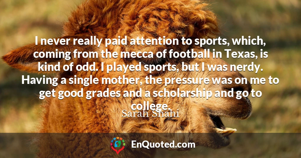 I never really paid attention to sports, which, coming from the mecca of football in Texas, is kind of odd. I played sports, but I was nerdy. Having a single mother, the pressure was on me to get good grades and a scholarship and go to college.