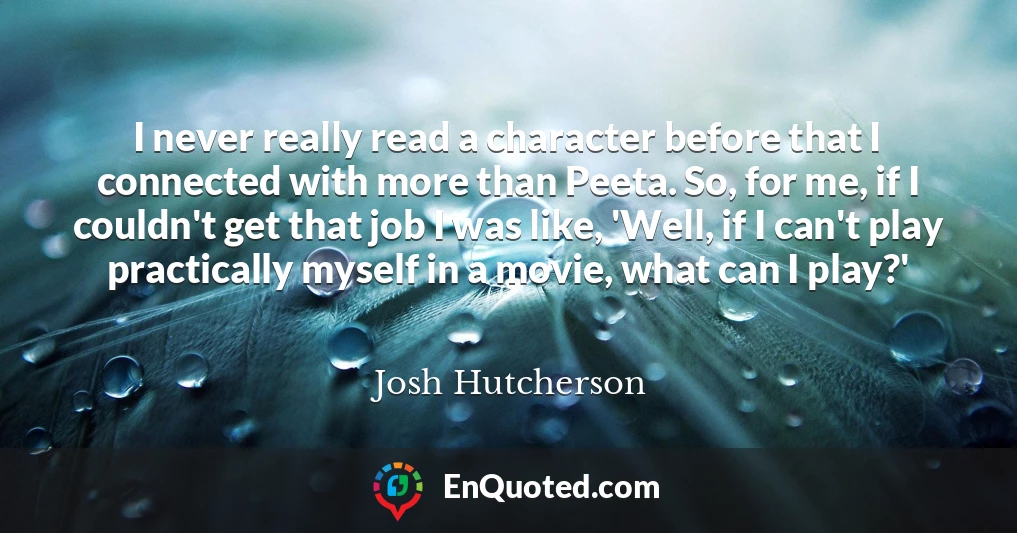 I never really read a character before that I connected with more than Peeta. So, for me, if I couldn't get that job I was like, 'Well, if I can't play practically myself in a movie, what can I play?'