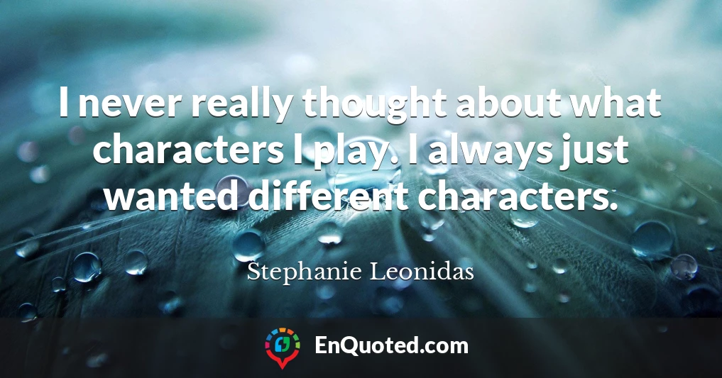 I never really thought about what characters I play. I always just wanted different characters.