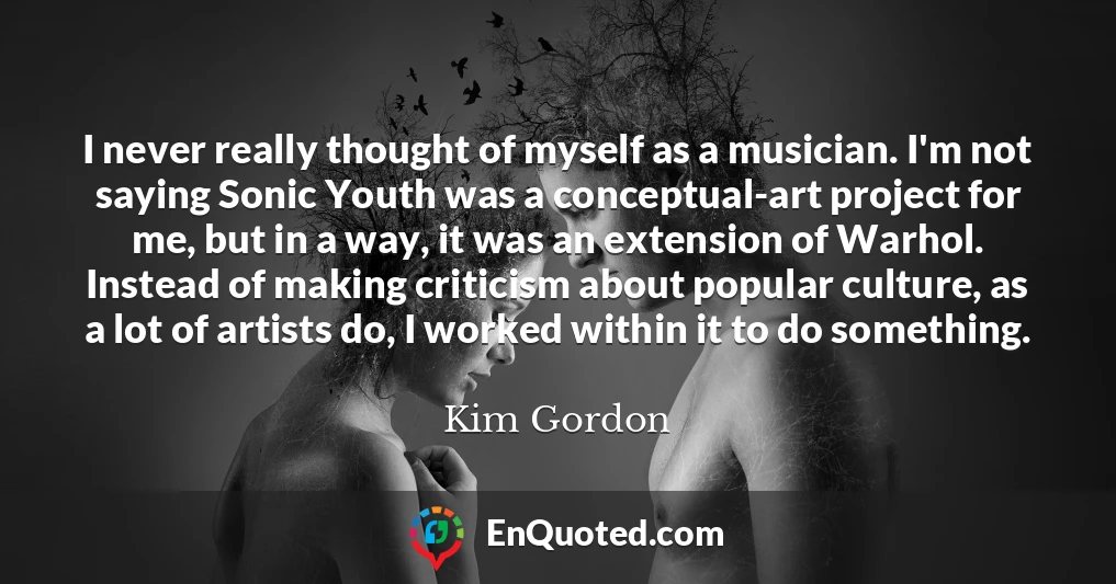 I never really thought of myself as a musician. I'm not saying Sonic Youth was a conceptual-art project for me, but in a way, it was an extension of Warhol. Instead of making criticism about popular culture, as a lot of artists do, I worked within it to do something.