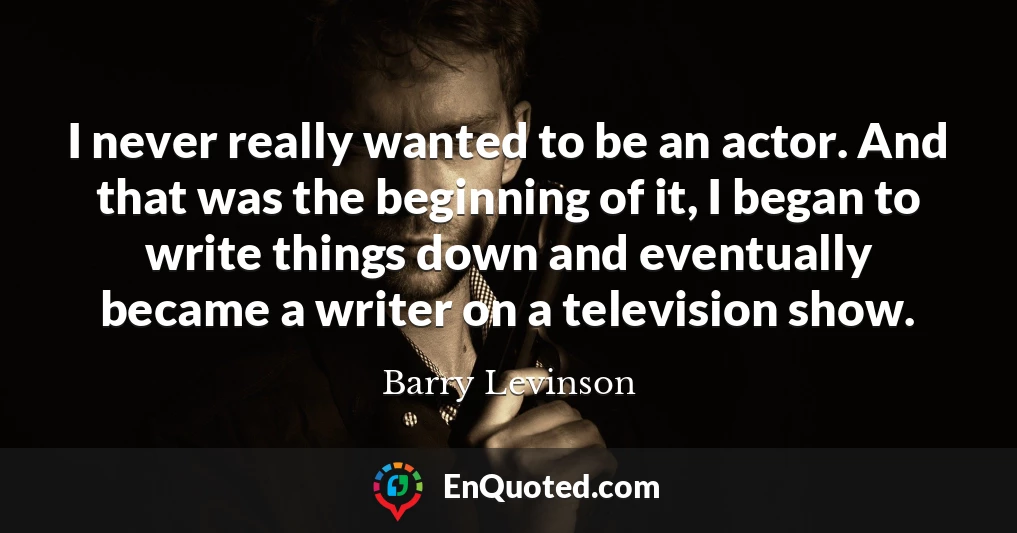 I never really wanted to be an actor. And that was the beginning of it, I began to write things down and eventually became a writer on a television show.