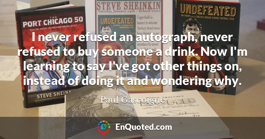 I never refused an autograph, never refused to buy someone a drink. Now I'm learning to say I've got other things on, instead of doing it and wondering why.