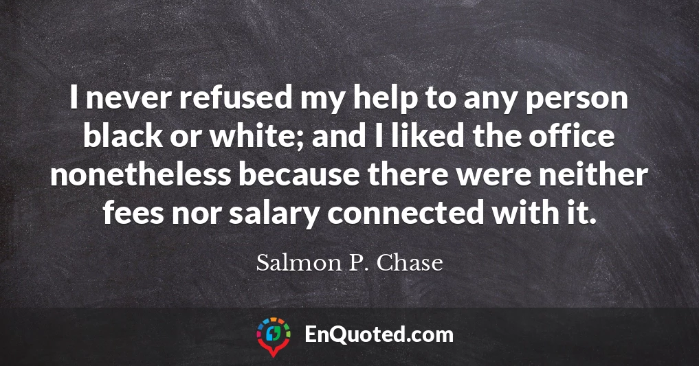 I never refused my help to any person black or white; and I liked the office nonetheless because there were neither fees nor salary connected with it.