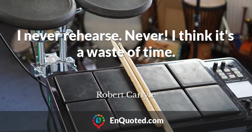I never rehearse. Never! I think it's a waste of time.