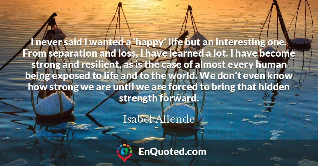 I never said I wanted a 'happy' life but an interesting one. From separation and loss, I have learned a lot. I have become strong and resilient, as is the case of almost every human being exposed to life and to the world. We don't even know how strong we are until we are forced to bring that hidden strength forward.