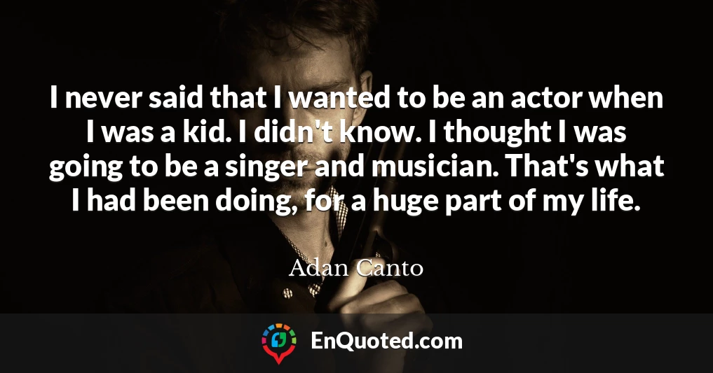 I never said that I wanted to be an actor when I was a kid. I didn't know. I thought I was going to be a singer and musician. That's what I had been doing, for a huge part of my life.