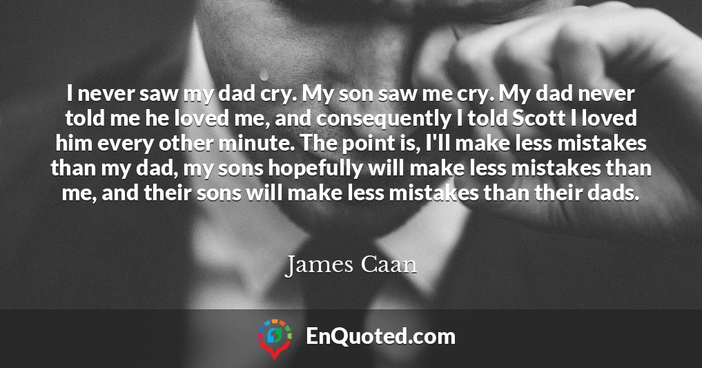 I never saw my dad cry. My son saw me cry. My dad never told me he loved me, and consequently I told Scott I loved him every other minute. The point is, I'll make less mistakes than my dad, my sons hopefully will make less mistakes than me, and their sons will make less mistakes than their dads.