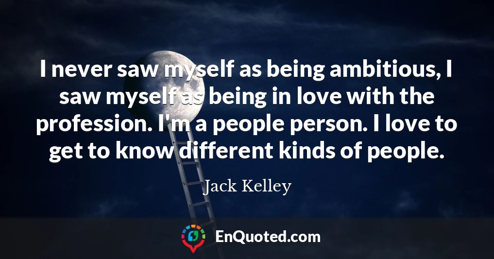 I never saw myself as being ambitious, I saw myself as being in love with the profession. I'm a people person. I love to get to know different kinds of people.