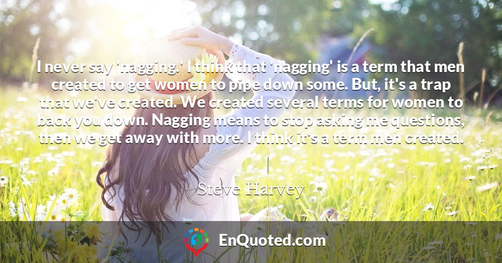 I never say 'nagging.' I think that 'nagging' is a term that men created to get women to pipe down some. But, it's a trap that we've created. We created several terms for women to back you down. Nagging means to stop asking me questions, then we get away with more. I think it's a term men created.