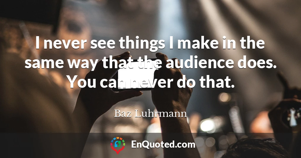 I never see things I make in the same way that the audience does. You can never do that.