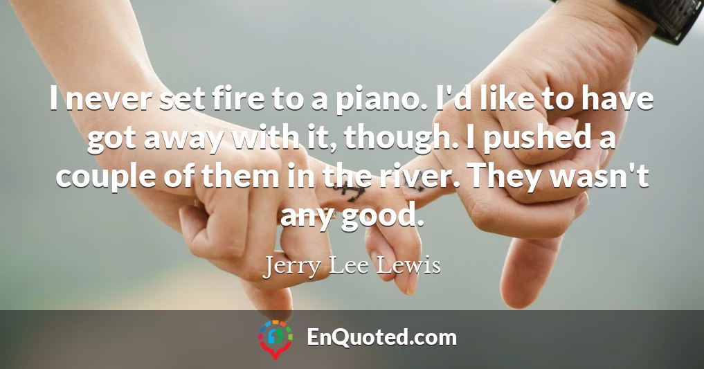I never set fire to a piano. I'd like to have got away with it, though. I pushed a couple of them in the river. They wasn't any good.