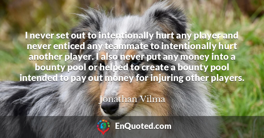 I never set out to intentionally hurt any player and never enticed any teammate to intentionally hurt another player. I also never put any money into a bounty pool or helped to create a bounty pool intended to pay out money for injuring other players.