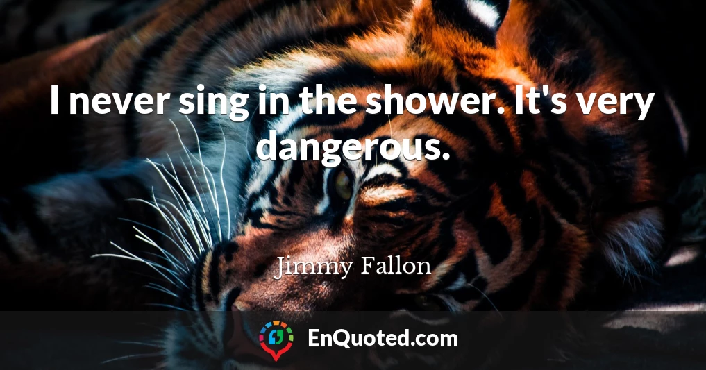 I never sing in the shower. It's very dangerous.