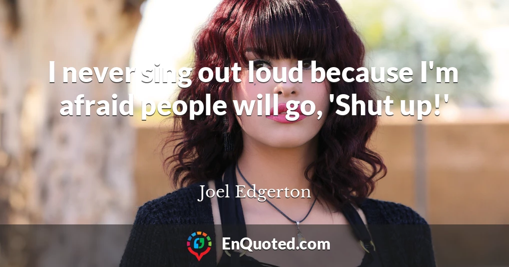 I never sing out loud because I'm afraid people will go, 'Shut up!'