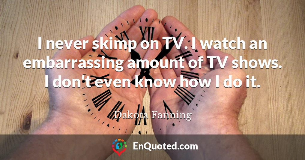 I never skimp on TV. I watch an embarrassing amount of TV shows. I don't even know how I do it.