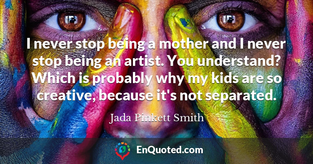 I never stop being a mother and I never stop being an artist. You understand? Which is probably why my kids are so creative, because it's not separated.