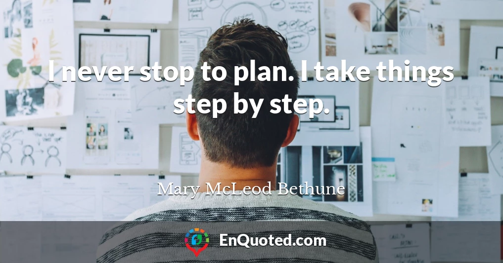 I never stop to plan. I take things step by step.