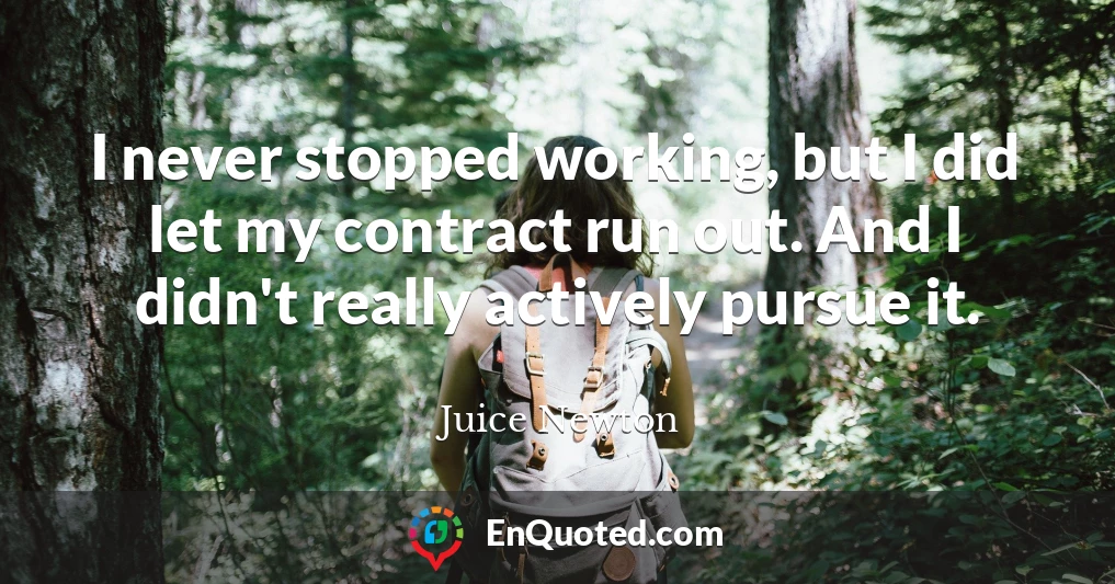I never stopped working, but I did let my contract run out. And I didn't really actively pursue it.