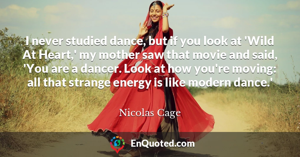 I never studied dance, but if you look at 'Wild At Heart,' my mother saw that movie and said, 'You are a dancer. Look at how you're moving: all that strange energy is like modern dance.'