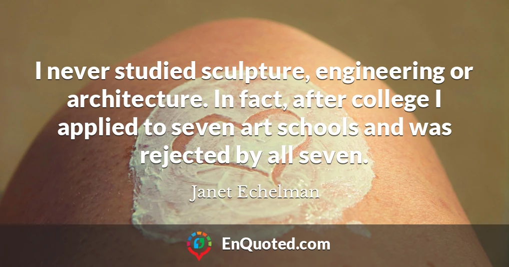 I never studied sculpture, engineering or architecture. In fact, after college I applied to seven art schools and was rejected by all seven.