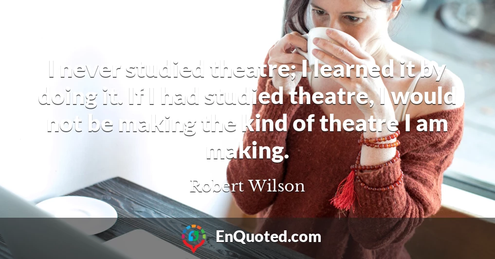 I never studied theatre; I learned it by doing it. If I had studied theatre, I would not be making the kind of theatre I am making.