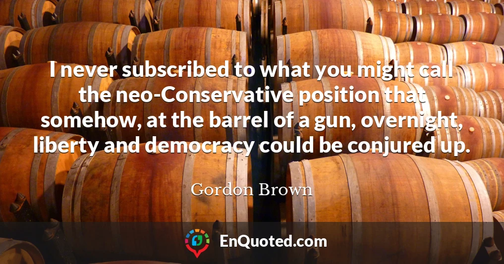 I never subscribed to what you might call the neo-Conservative position that somehow, at the barrel of a gun, overnight, liberty and democracy could be conjured up.
