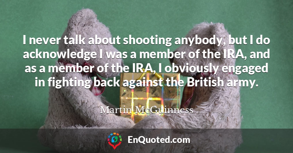 I never talk about shooting anybody, but I do acknowledge I was a member of the IRA, and as a member of the IRA, I obviously engaged in fighting back against the British army.