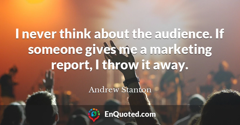 I never think about the audience. If someone gives me a marketing report, I throw it away.